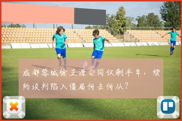成都蓉城徐正源合同仅剩半年,续约谈判陷入僵局何去何从?