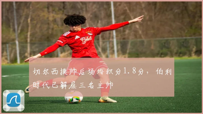 切尔西换帅后场均积分1.8分,伯利时代已解雇三名主帅