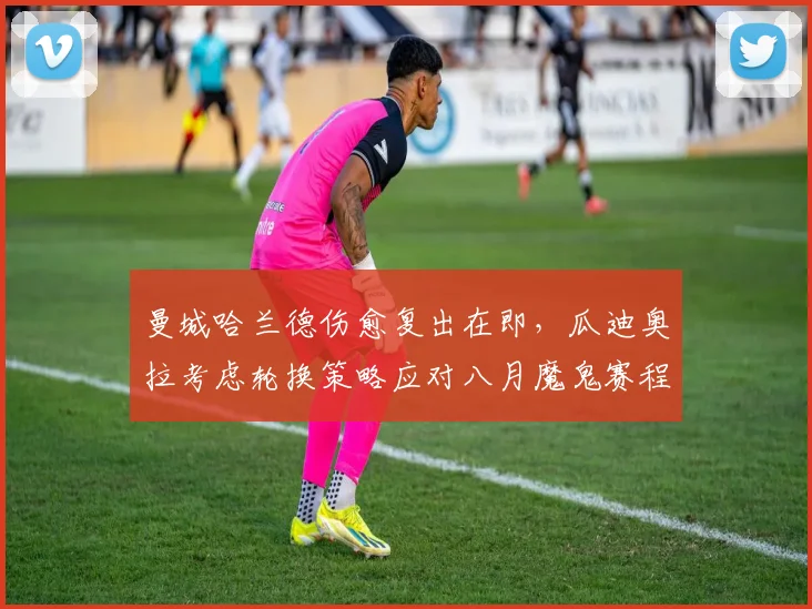 曼城哈兰德伤愈复出在即,瓜迪奥拉考虑轮换策略应对八月魔鬼赛程