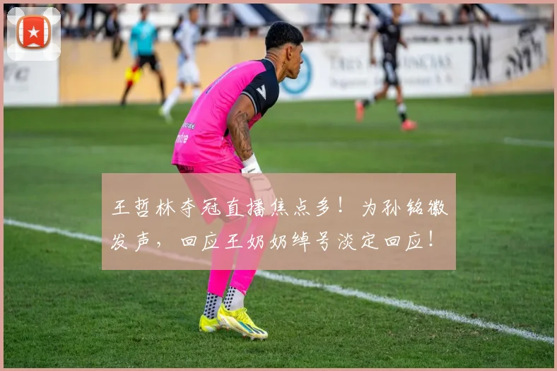 王哲林夺冠直播焦点多！为孙铭徽发声，回应王奶奶绰号淡定回应！