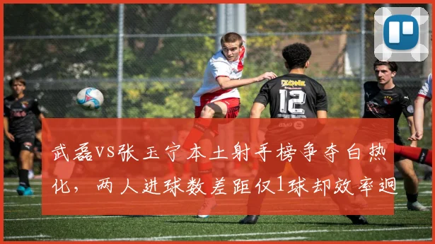 武磊vs张玉宁本土射手榜争夺白热化,两人进球数差距仅1球却效率迥异