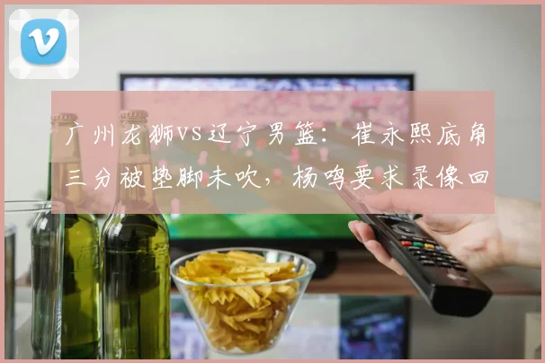 广州龙狮vs辽宁男篮：崔永熙底角三分被垫脚未吹，杨鸣要求录像回放遭拒