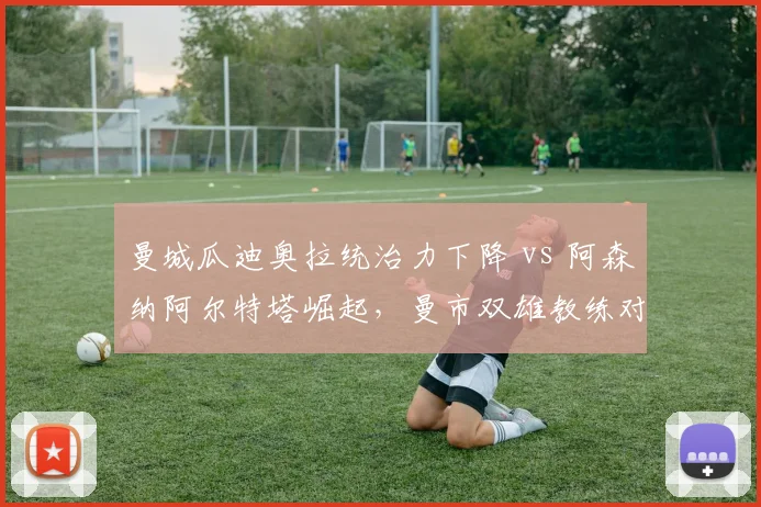 曼城瓜迪奥拉统治力下降 vs 阿森纳阿尔特塔崛起,曼市双雄教练对比揭示王朝更迭