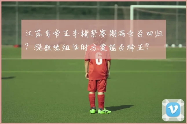 江苏肯帝亚李楠禁赛期满会否回归？现教练组临时方案能否转正？